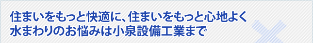 住まいをもっと快適に、住まいをもっと心地よく水まわりのお悩みは小泉設備工業まで